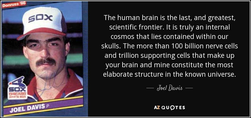 The human brain is the last, and greatest, scientific frontier. It is truly an internal cosmos that lies contained within our skulls. The more than 100 billion nerve cells and trillion supporting cells that make up your brain and mine constitute the most elaborate structure in the known universe. - Joel Davis