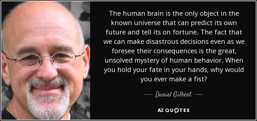 The human brain is the only object in the known universe that can predict its own future and tell its on fortune. The fact that we can make disastrous decisions even as we foresee their consequences is the great, unsolved mystery of human behavior. When you hold your fate in your hands, why would you ever make a fist? - Daniel Gilbert