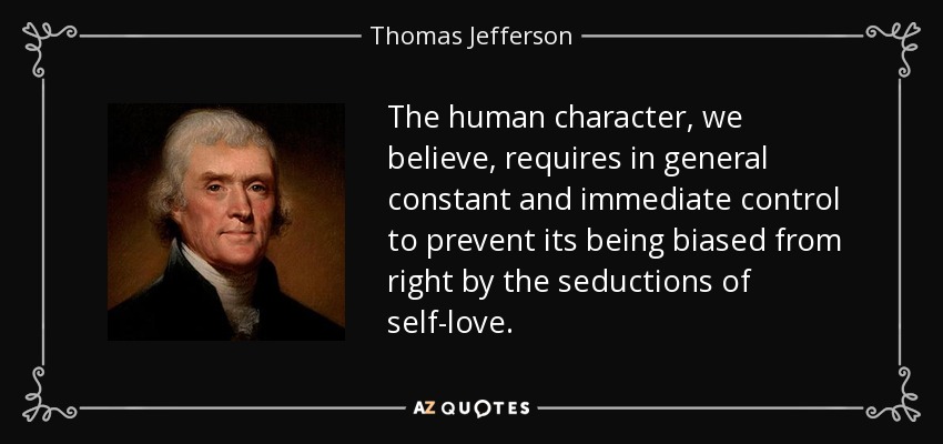 The human character, we believe, requires in general constant and immediate control to prevent its being biased from right by the seductions of self-love. - Thomas Jefferson