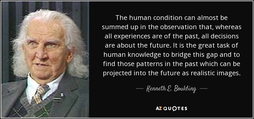 The human condition can almost be summed up in the observation that, whereas all experiences are of the past, all decisions are about the future. It is the great task of human knowledge to bridge this gap and to find those patterns in the past which can be projected into the future as realistic images. - Kenneth E. Boulding