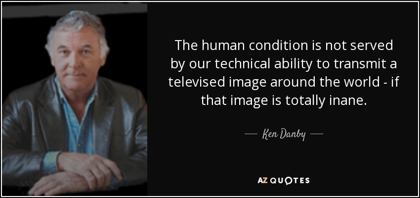 The human condition is not served by our technical ability to transmit a televised image around the world - if that image is totally inane. - Ken Danby