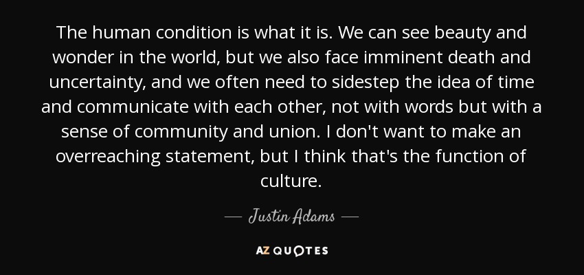 The human condition is what it is. We can see beauty and wonder in the world, but we also face imminent death and uncertainty, and we often need to sidestep the idea of time and communicate with each other, not with words but with a sense of community and union. I don't want to make an overreaching statement, but I think that's the function of culture. - Justin Adams