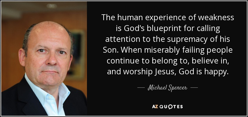 The human experience of weakness is God's blueprint for calling attention to the supremacy of his Son. When miserably failing people continue to belong to, believe in, and worship Jesus, God is happy. - Michael Spencer