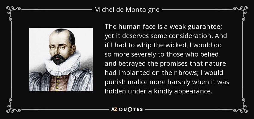 The human face is a weak guarantee; yet it deserves some consideration. And if I had to whip the wicked, I would do so more severely to those who belied and betrayed the promises that nature had implanted on their brows; I would punish malice more harshly when it was hidden under a kindly appearance. - Michel de Montaigne