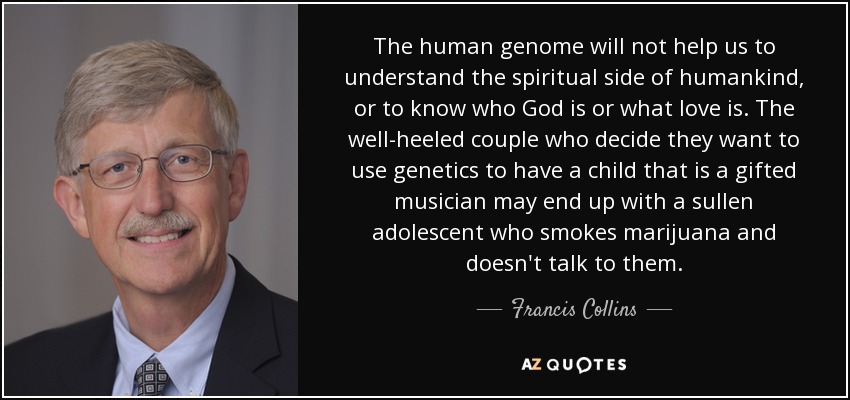 The human genome will not help us to understand the spiritual side of humankind, or to know who God is or what love is. The well-heeled couple who decide they want to use genetics to have a child that is a gifted musician may end up with a sullen adolescent who smokes marijuana and doesn't talk to them. - Francis Collins