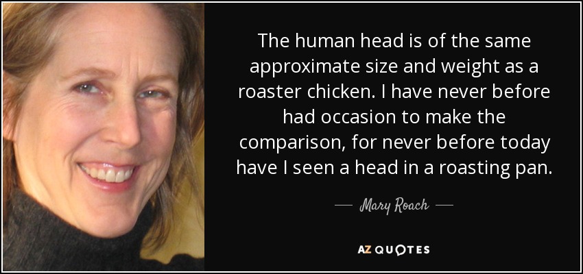 The human head is of the same approximate size and weight as a roaster chicken. I have never before had occasion to make the comparison, for never before today have I seen a head in a roasting pan. - Mary Roach