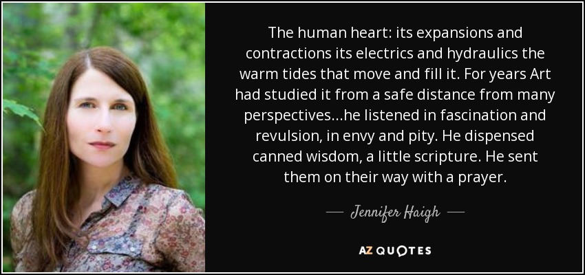 The human heart: its expansions and contractions its electrics and hydraulics the warm tides that move and fill it. For years Art had studied it from a safe distance from many perspectives...he listened in fascination and revulsion, in envy and pity. He dispensed canned wisdom, a little scripture. He sent them on their way with a prayer. - Jennifer Haigh