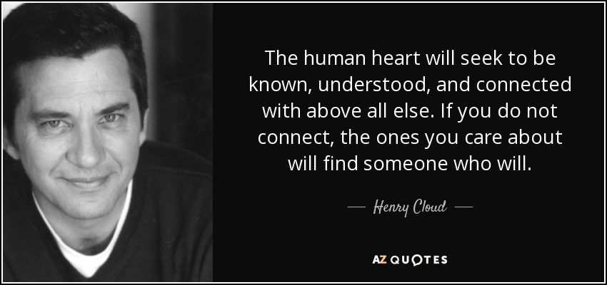 The human heart will seek to be known, understood, and connected with above all else. If you do not connect, the ones you care about will find someone who will. - Henry Cloud