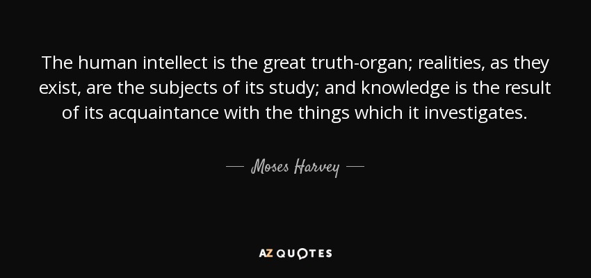 The human intellect is the great truth-organ; realities, as they exist, are the subjects of its study; and knowledge is the result of its acquaintance with the things which it investigates. - Moses Harvey