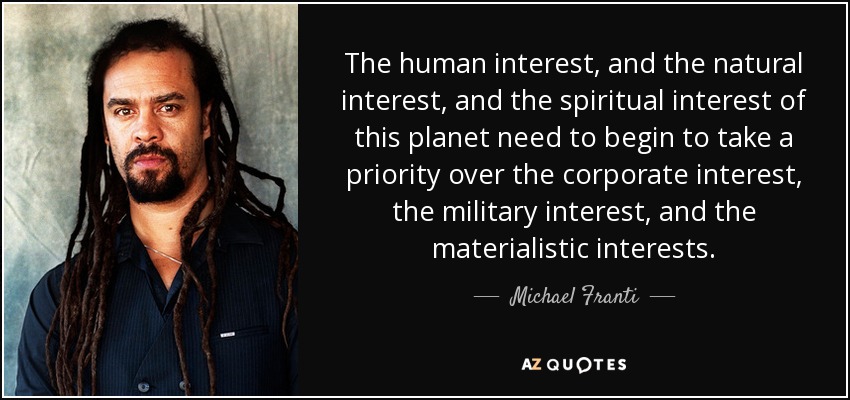 The human interest, and the natural interest, and the spiritual interest of this planet need to begin to take a priority over the corporate interest, the military interest, and the materialistic interests. - Michael Franti