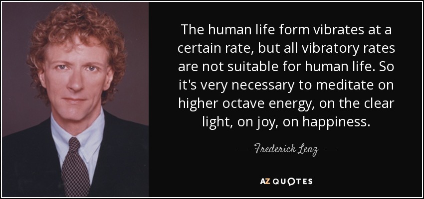 The human life form vibrates at a certain rate, but all vibratory rates are not suitable for human life. So it's very necessary to meditate on higher octave energy, on the clear light, on joy, on happiness. - Frederick Lenz