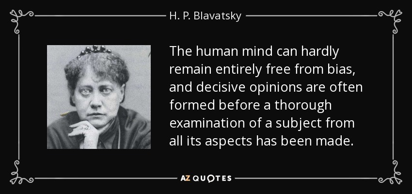 The human mind can hardly remain entirely free from bias, and decisive opinions are often formed before a thorough examination of a subject from all its aspects has been made. - H. P. Blavatsky