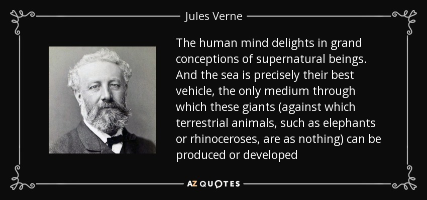 The human mind delights in grand conceptions of supernatural beings. And the sea is precisely their best vehicle, the only medium through which these giants (against which terrestrial animals, such as elephants or rhinoceroses, are as nothing) can be produced or developed - Jules Verne