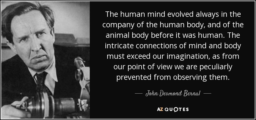 The human mind evolved always in the company of the human body, and of the animal body before it was human. The intricate connections of mind and body must exceed our imagination, as from our point of view we are peculiarly prevented from observing them. - John Desmond Bernal