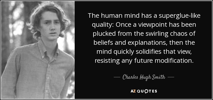 The human mind has a superglue-like quality: Once a viewpoint has been plucked from the swirling chaos of beliefs and explanations, then the mind quickly solidifies that view, resisting any future modification. - Charles Hugh Smith