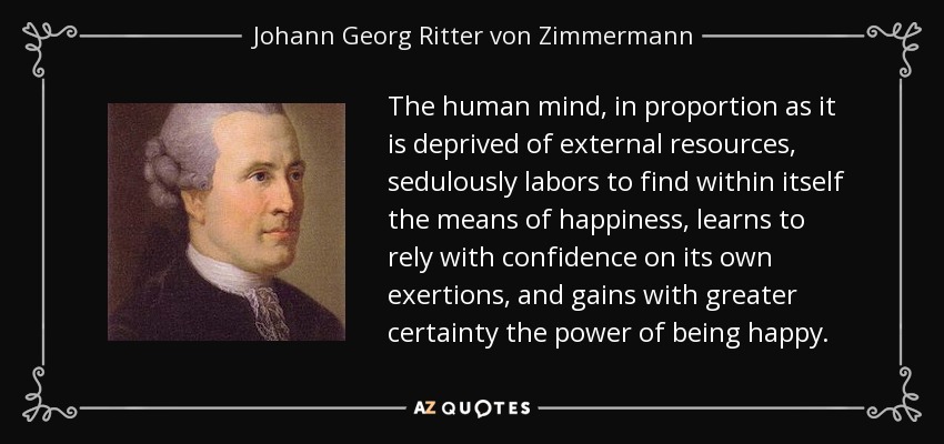 The human mind, in proportion as it is deprived of external resources, sedulously labors to find within itself the means of happiness, learns to rely with confidence on its own exertions, and gains with greater certainty the power of being happy. - Johann Georg Ritter von Zimmermann