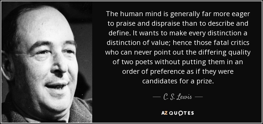 The human mind is generally far more eager to praise and dispraise than to describe and define. It wants to make every distinction a distinction of value; hence those fatal critics who can never point out the differing quality of two poets without putting them in an order of preference as if they were candidates for a prize. - C. S. Lewis