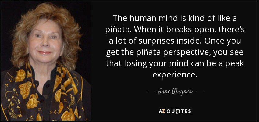 The human mind is kind of like a piñata. When it breaks open, there's a lot of surprises inside. Once you get the piñata perspective, you see that losing your mind can be a peak experience. - Jane Wagner