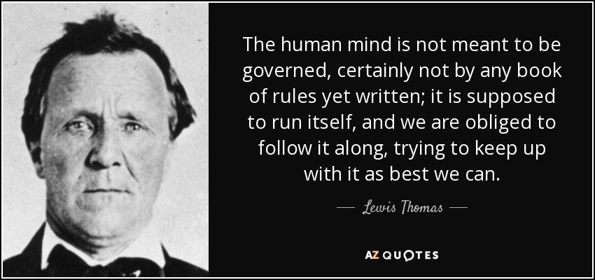 The human mind is not meant to be governed, certainly not by any book of rules yet written; it is supposed to run itself, and we are obliged to follow it along, trying to keep up with it as best we can. - Lewis Thomas