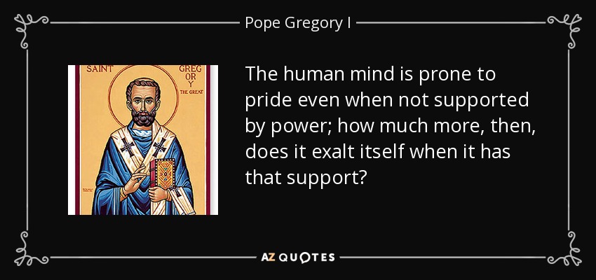 The human mind is prone to pride even when not supported by power; how much more, then, does it exalt itself when it has that support? - Pope Gregory I