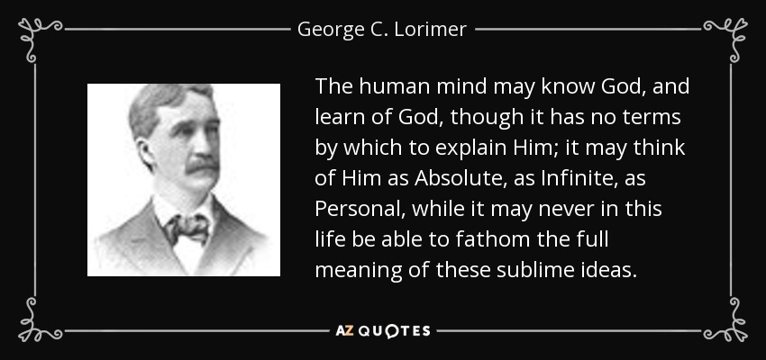 The human mind may know God, and learn of God, though it has no terms by which to explain Him; it may think of Him as Absolute, as Infinite, as Personal, while it may never in this life be able to fathom the full meaning of these sublime ideas. - George C. Lorimer