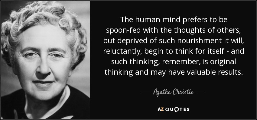 The human mind prefers to be spoon-fed with the thoughts of others, but deprived of such nourishment it will, reluctantly, begin to think for itself - and such thinking, remember, is original thinking and may have valuable results. - Agatha Christie
