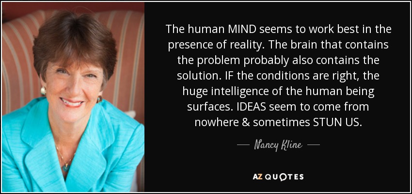 The human MIND seems to work best in the presence of reality. The brain that contains the problem probably also contains the solution. IF the conditions are right, the huge intelligence of the human being surfaces. IDEAS seem to come from nowhere & sometimes STUN US. - Nancy Kline