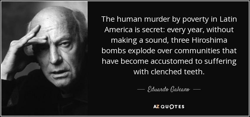 The human murder by poverty in Latin America is secret: every year, without making a sound, three Hiroshima bombs explode over communities that have become accustomed to suffering with clenched teeth. - Eduardo Galeano