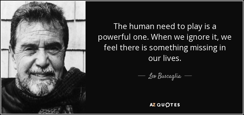 The human need to play is a powerful one. When we ignore it, we feel there is something missing in our lives. - Leo Buscaglia