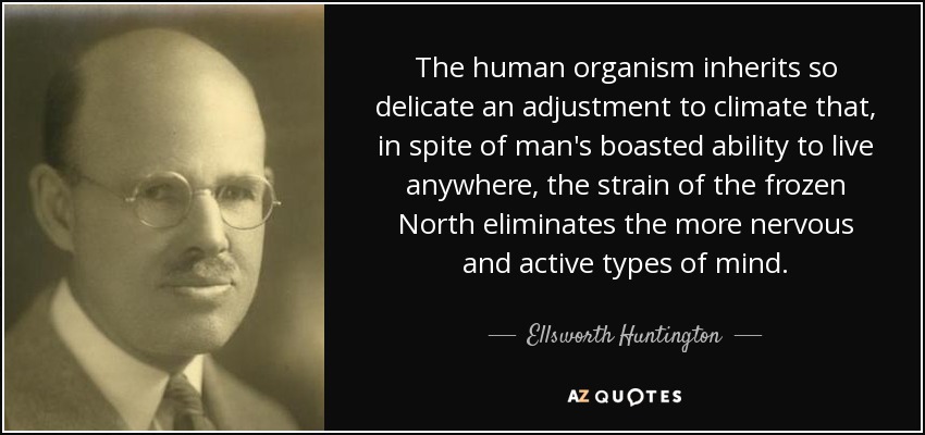 The human organism inherits so delicate an adjustment to climate that, in spite of man's boasted ability to live anywhere, the strain of the frozen North eliminates the more nervous and active types of mind. - Ellsworth Huntington