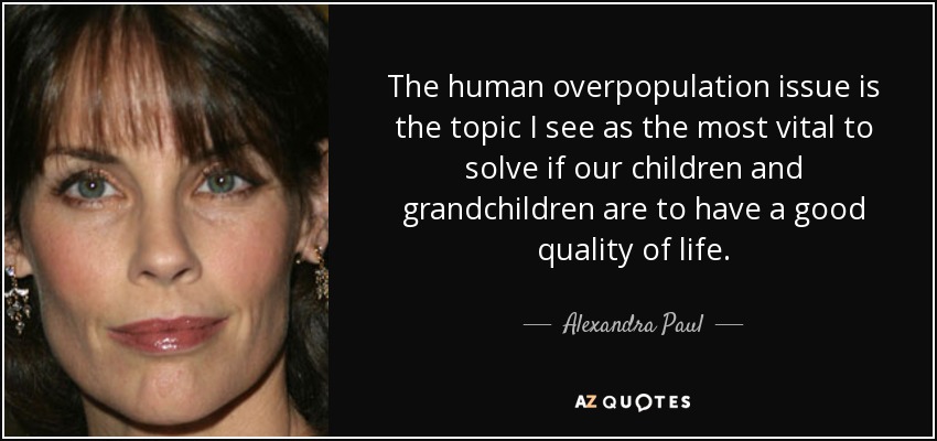 The human overpopulation issue is the topic I see as the most vital to solve if our children and grandchildren are to have a good quality of life. - Alexandra Paul