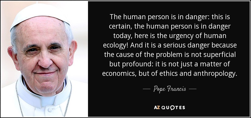 The human person is in danger: this is certain, the human person is in danger today, here is the urgency of human ecology! And it is a serious danger because the cause of the problem is not superficial but profound: it is not just a matter of economics, but of ethics and anthropology. - Pope Francis