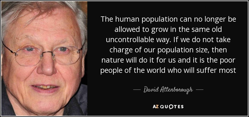The human population can no longer be allowed to grow in the same old uncontrollable way. If we do not take charge of our population size, then nature will do it for us and it is the poor people of the world who will suffer most - David Attenborough