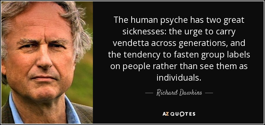 The human psyche has two great sicknesses: the urge to carry vendetta across generations, and the tendency to fasten group labels on people rather than see them as individuals. - Richard Dawkins