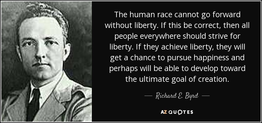 The human race cannot go forward without liberty. If this be correct, then all people everywhere should strive for liberty. If they achieve liberty, they will get a chance to pursue happiness and perhaps will be able to develop toward the ultimate goal of creation. - Richard E. Byrd