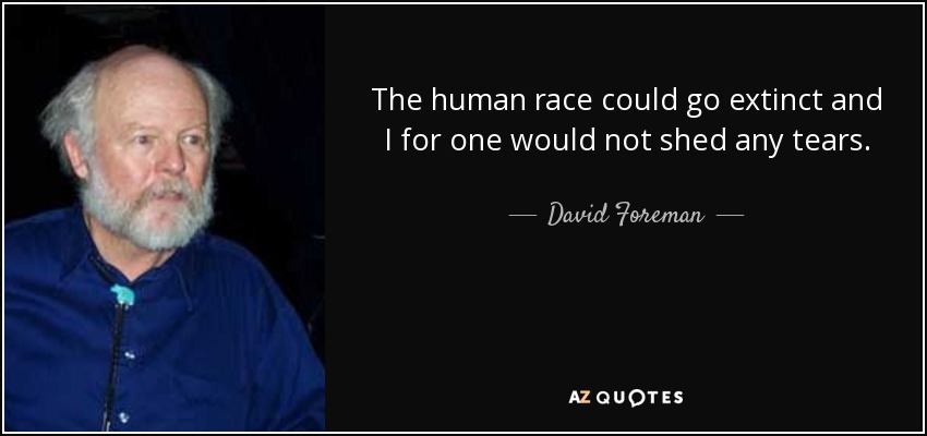The human race could go extinct and I for one would not shed any tears. - David Foreman