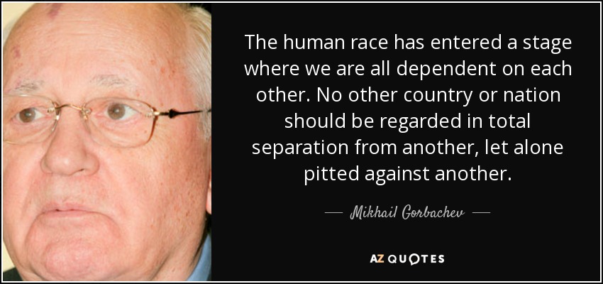 The human race has entered a stage where we are all dependent on each other. No other country or nation should be regarded in total separation from another, let alone pitted against another. - Mikhail Gorbachev