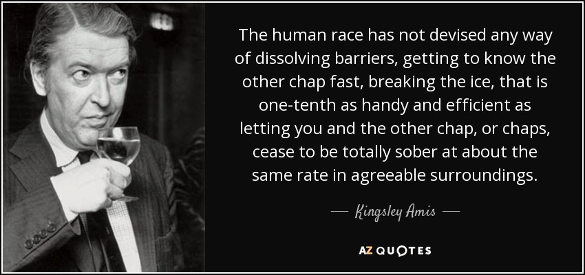 The human race has not devised any way of dissolving barriers, getting to know the other chap fast, breaking the ice, that is one-tenth as handy and efficient as letting you and the other chap, or chaps, cease to be totally sober at about the same rate in agreeable surroundings. - Kingsley Amis