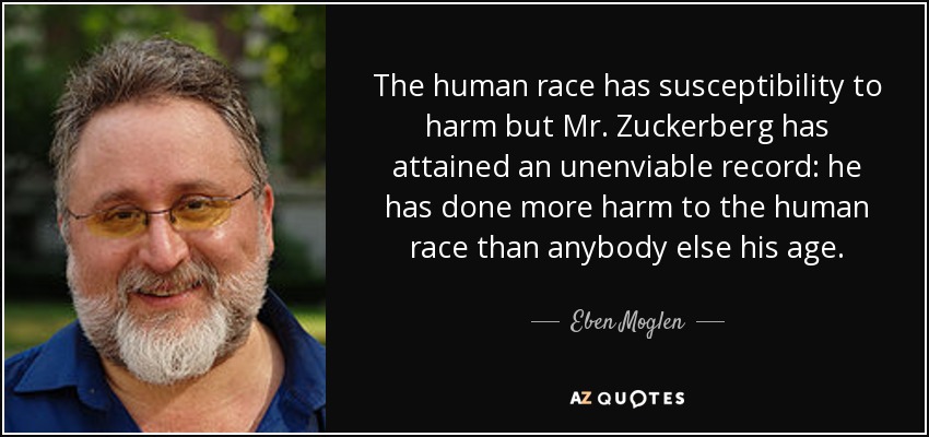 The human race has susceptibility to harm but Mr. Zuckerberg has attained an unenviable record: he has done more harm to the human race than anybody else his age. - Eben Moglen