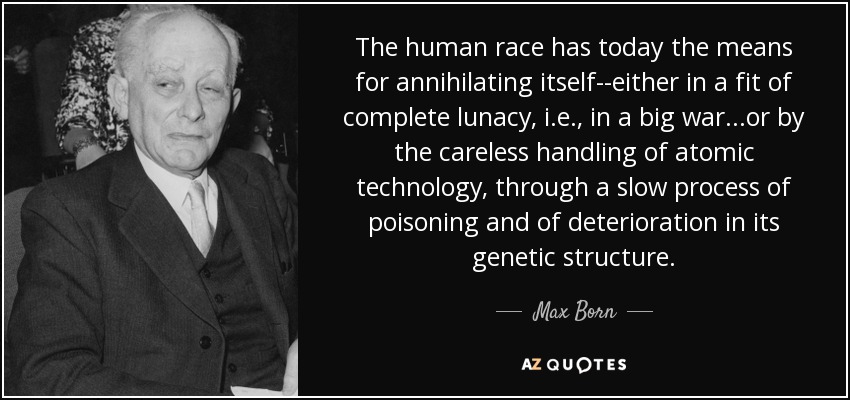 The human race has today the means for annihilating itself--either in a fit of complete lunacy, i.e., in a big war...or by the careless handling of atomic technology, through a slow process of poisoning and of deterioration in its genetic structure. - Max Born