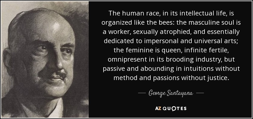 The human race, in its intellectual life, is organized like the bees: the masculine soul is a worker, sexually atrophied, and essentially dedicated to impersonal and universal arts; the feminine is queen, infinite fertile, omnipresent in its brooding industry, but passive and abounding in intuitions without method and passions without justice. - George Santayana
