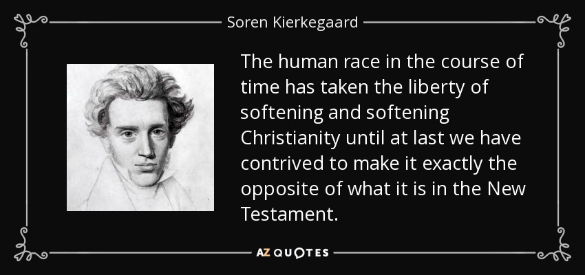 The human race in the course of time has taken the liberty of softening and softening Christianity until at last we have contrived to make it exactly the opposite of what it is in the New Testament. - Soren Kierkegaard