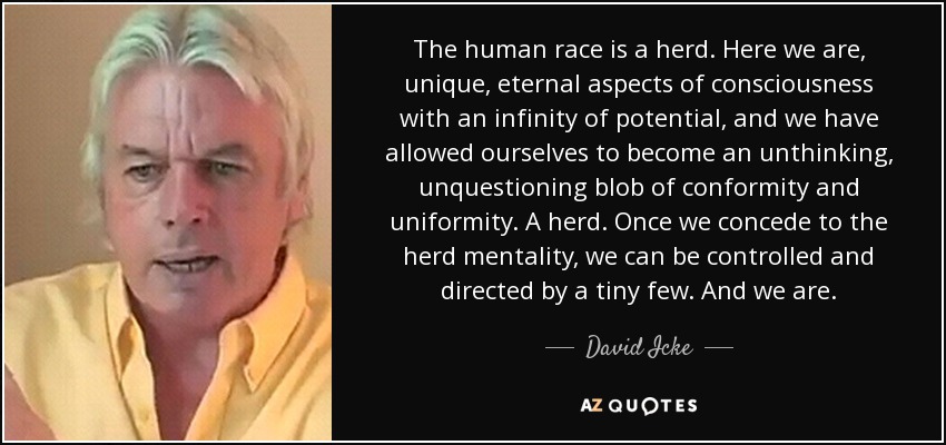 The human race is a herd. Here we are, unique, eternal aspects of consciousness with an infinity of potential, and we have allowed ourselves to become an unthinking, unquestioning blob of conformity and uniformity. A herd. Once we concede to the herd mentality, we can be controlled and directed by a tiny few. And we are. - David Icke