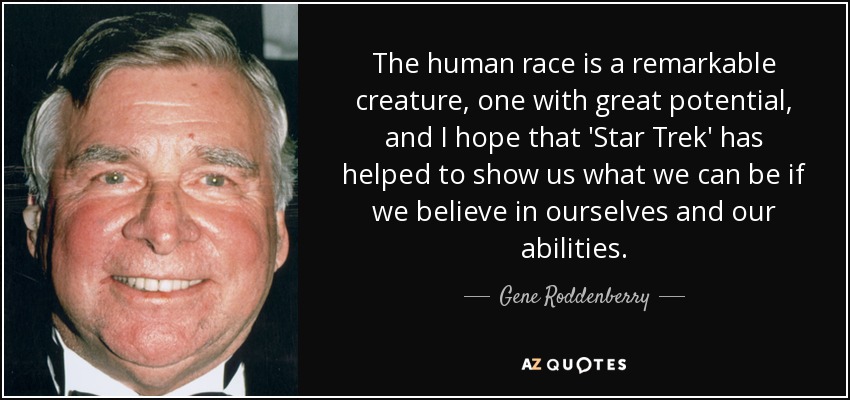 The human race is a remarkable creature, one with great potential, and I hope that 'Star Trek' has helped to show us what we can be if we believe in ourselves and our abilities. - Gene Roddenberry