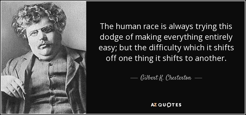 The human race is always trying this dodge of making everything entirely easy; but the difficulty which it shifts off one thing it shifts to another. - Gilbert K. Chesterton