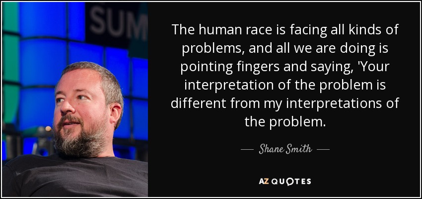 The human race is facing all kinds of problems, and all we are doing is pointing fingers and saying, 'Your interpretation of the problem is different from my interpretations of the problem. - Shane Smith