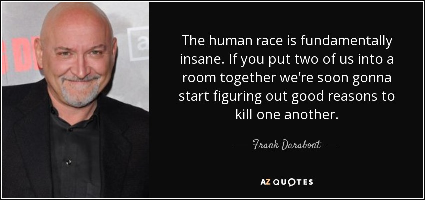 The human race is fundamentally insane. If you put two of us into a room together we're soon gonna start figuring out good reasons to kill one another. - Frank Darabont