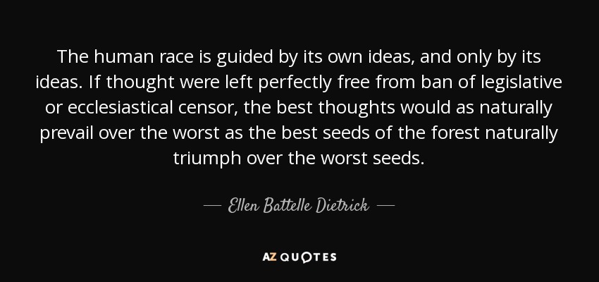 The human race is guided by its own ideas, and only by its ideas. If thought were left perfectly free from ban of legislative or ecclesiastical censor, the best thoughts would as naturally prevail over the worst as the best seeds of the forest naturally triumph over the worst seeds. - Ellen Battelle Dietrick