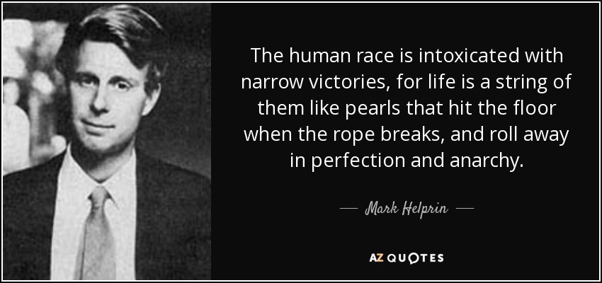 The human race is intoxicated with narrow victories, for life is a string of them like pearls that hit the floor when the rope breaks, and roll away in perfection and anarchy. - Mark Helprin