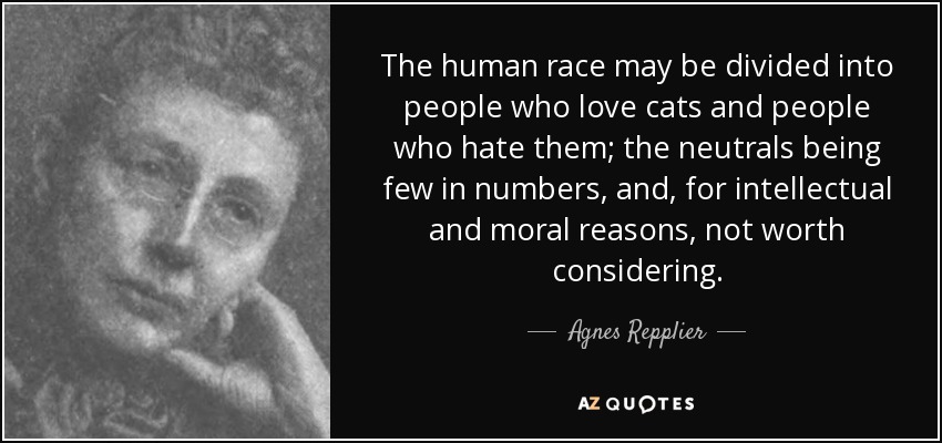 The human race may be divided into people who love cats and people who hate them; the neutrals being few in numbers, and, for intellectual and moral reasons, not worth considering. - Agnes Repplier